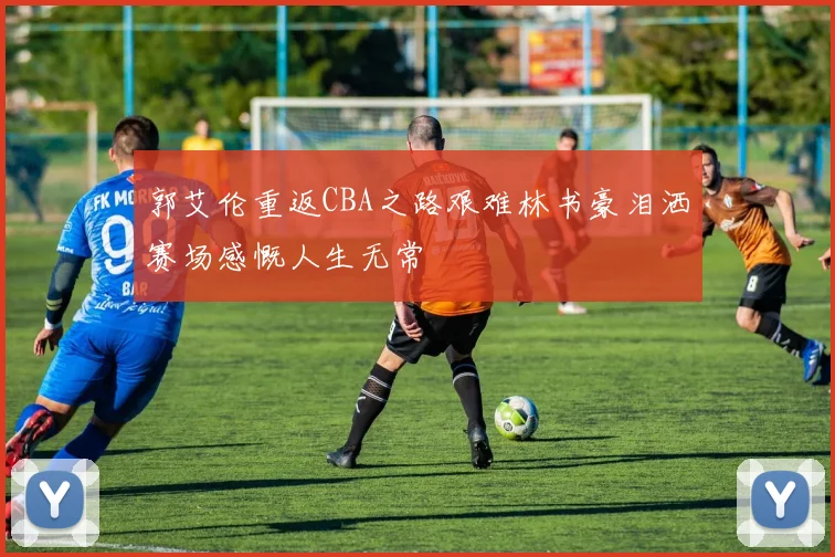 郭艾伦重返CBA之路艰难林书豪泪洒赛场感慨人生无常