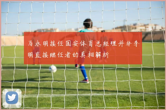 马永明接任国安体育总经理并非李明直接继任者的真相解析