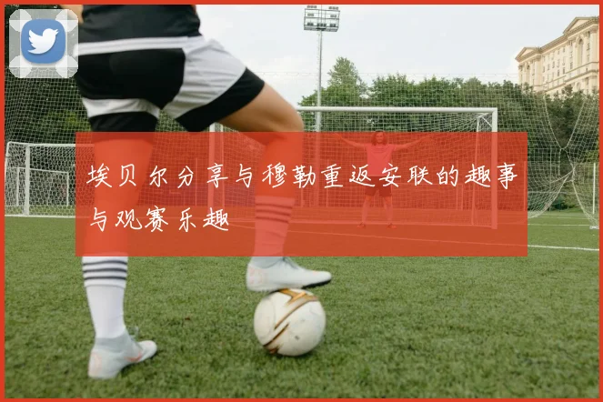 埃贝尔分享与穆勒重返安联的趣事与观赛乐趣