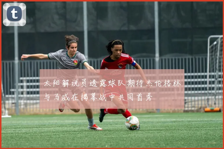 太阳解说员透露球队期待杰伦格林与马威在揭幕战中共同首秀