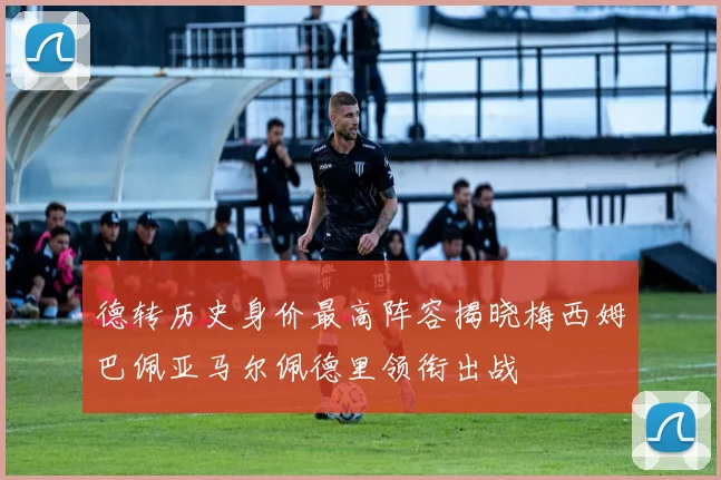 德转历史身价最高阵容揭晓梅西姆巴佩亚马尔佩德里领衔出战