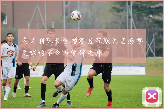 匈牙利队长索博赛后沉默无言感慨足球的不公与梦碎之痛