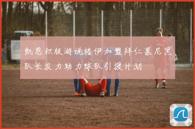 凯恩积极游说格伊加盟拜仁慕尼黑队长发力助力球队引援计划