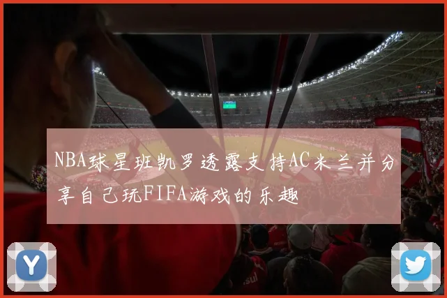 NBA球星班凯罗透露支持AC米兰并分享自己玩FIFA游戏的乐趣