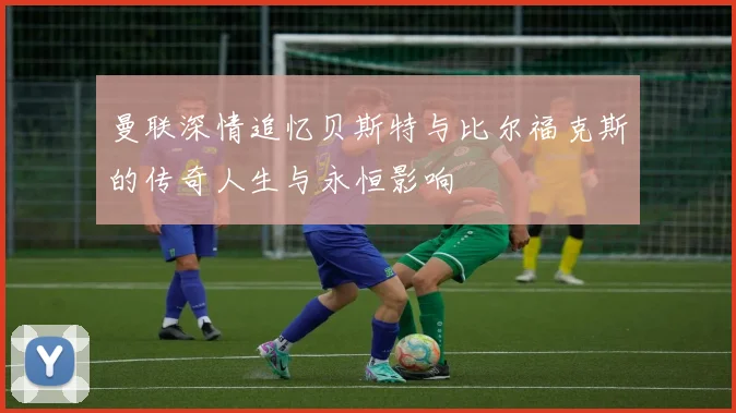曼联深情追忆贝斯特与比尔福克斯的传奇人生与永恒影响