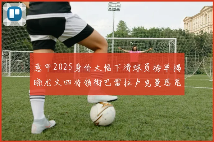 意甲2025身价大幅下滑球员榜单揭晓尤文四将领衔巴雷拉卢克曼恩昆库在列