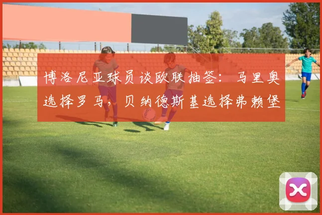 博洛尼亚球员谈欧联抽签：马里奥选择罗马，贝纳德斯基选择弗赖堡