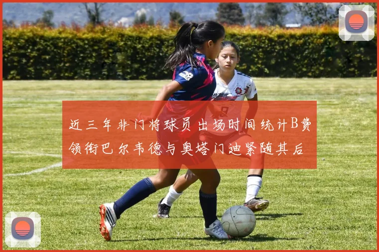 近三年非门将球员出场时间统计B费领衔巴尔韦德与奥塔门迪紧随其后